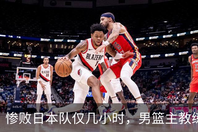 惨败日本队仅几小时，男篮主教练郭士强上热搜，胡明轩承认出问题